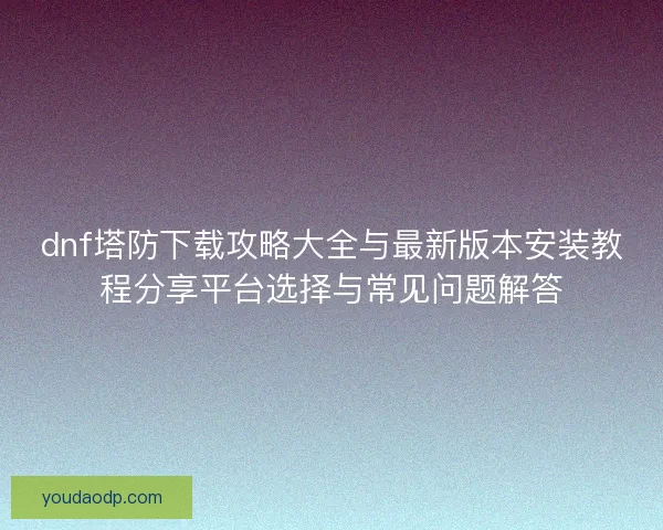 dnf塔防下载攻略大全与最新版本安装教程分享平台选择与常见问题解答