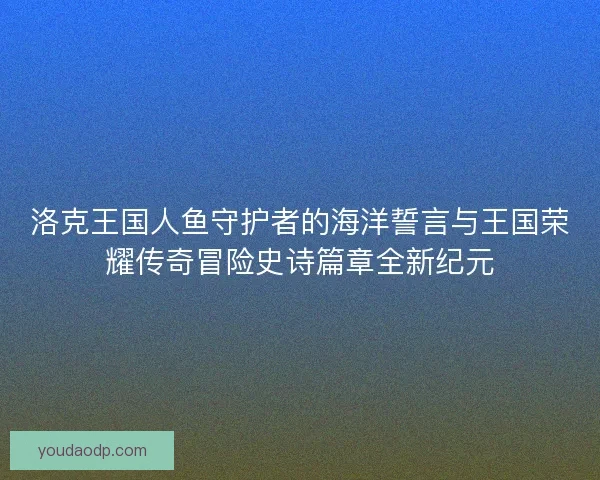 洛克王国人鱼守护者的海洋誓言与王国荣耀传奇冒险史诗篇章全新纪元