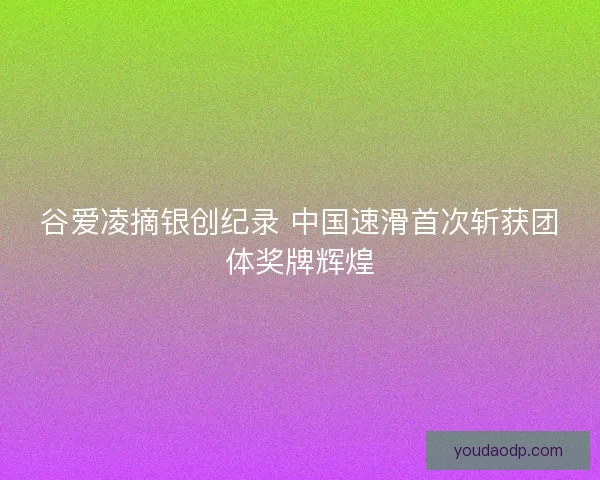 谷爱凌摘银创纪录 中国速滑首次斩获团体奖牌辉煌
