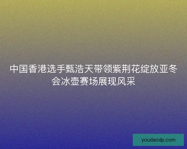 中国香港选手甄浩天带领紫荆花绽放亚冬会冰壶赛场展现风采