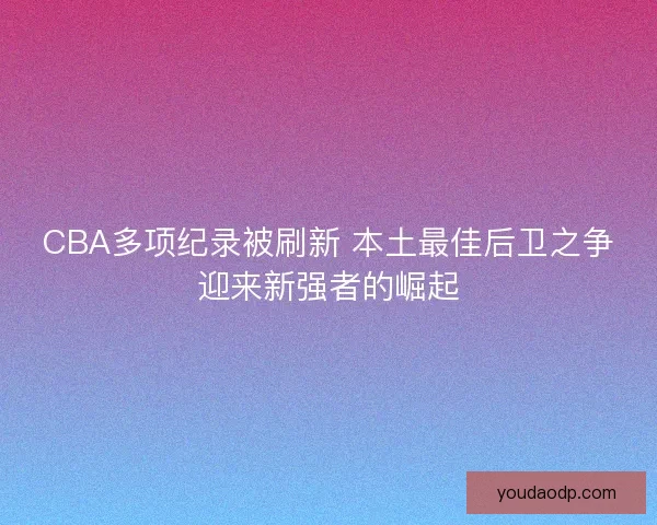 CBA多项纪录被刷新 本土最佳后卫之争迎来新强者的崛起