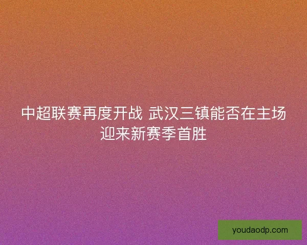 中超联赛再度开战 武汉三镇能否在主场迎来新赛季首胜