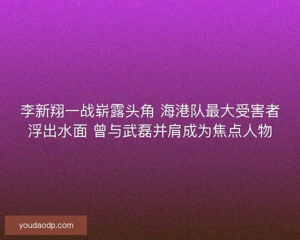 李新翔一战崭露头角 海港队最大受害者浮出水面 曾与武磊并肩成为焦点人物