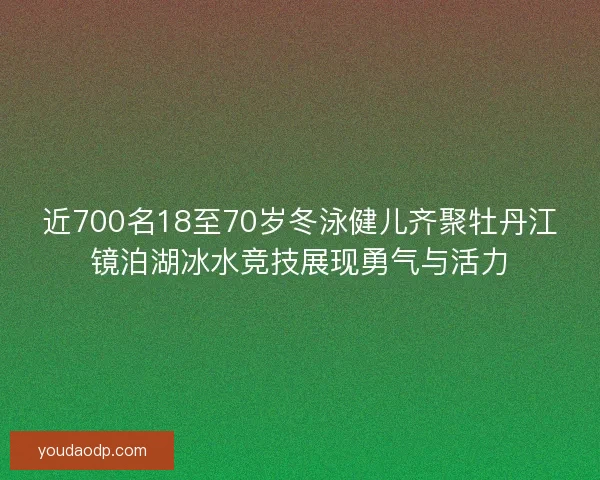 近700名18至70岁冬泳健儿齐聚牡丹江镜泊湖冰水竞技展现勇气与活力