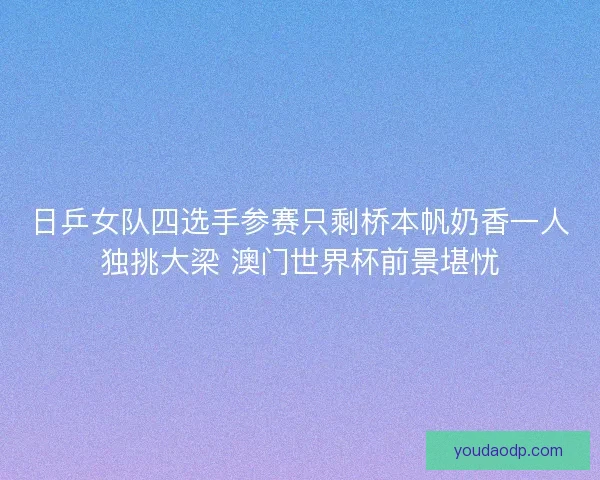 日乒女队四选手参赛只剩桥本帆奶香一人独挑大梁 澳门世界杯前景堪忧