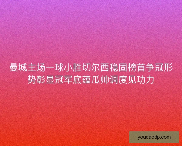 曼城主场一球小胜切尔西稳固榜首争冠形势彰显冠军底蕴瓜帅调度见功力