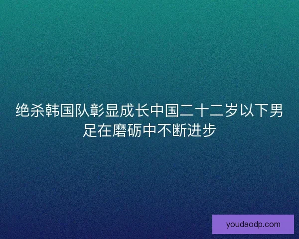 绝杀韩国队彰显成长中国二十二岁以下男足在磨砺中不断进步