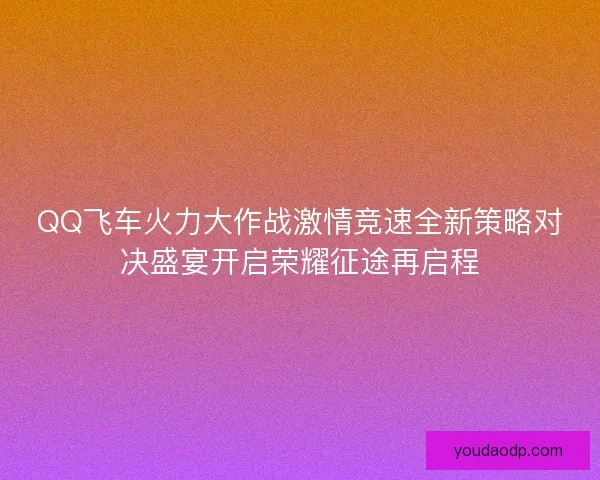 QQ飞车火力大作战激情竞速全新策略对决盛宴开启荣耀征途再启程