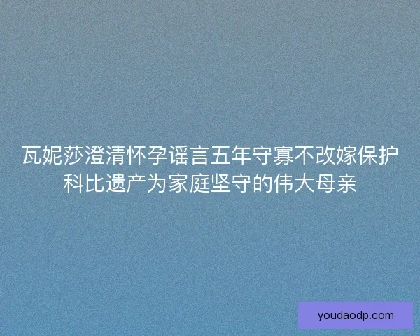 瓦妮莎澄清怀孕谣言五年守寡不改嫁保护科比遗产为家庭坚守的伟大母亲